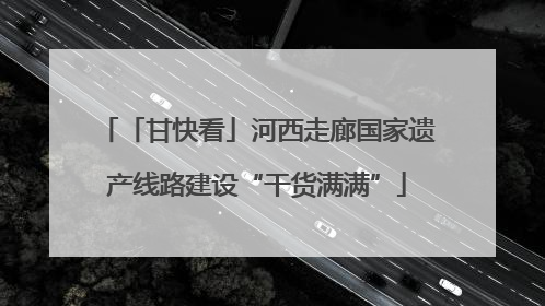 「甘快看」河西走廊国家遗产线路建设“干货满满”