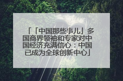 「中国那些事儿」多国商界领袖和专家对中国经济充满信心：中国已成为全球创新中心