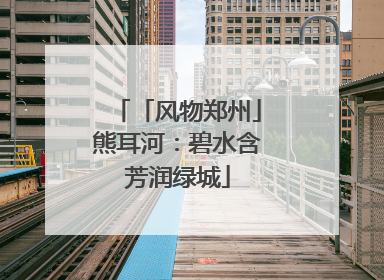 「风物郑州」熊耳河：碧水含芳润绿城