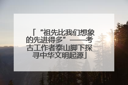 “祖先比我们想象的先进得多”——考古工作者泰山脚下探寻中华文明起源