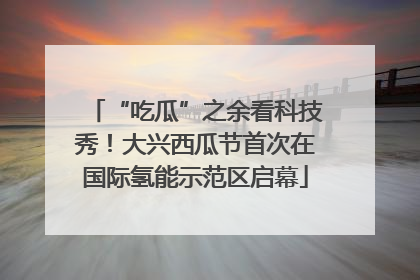 “吃瓜”之余看科技秀！大兴西瓜节首次在国际氢能示范区启幕