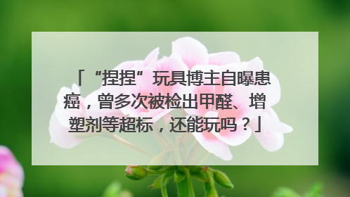 “捏捏”玩具博主自曝患癌，曾多次被检出甲醛、增塑剂等超标，还能玩吗？