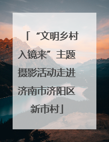 “文明乡村入镜来”主题摄影活动走进济南市济阳区新市村