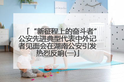 “新征程上的奋斗者”公安先进典型代表中外记者见面会在湖南公安引发热烈反响(一)