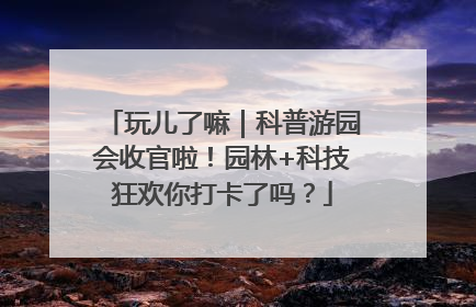 玩儿了嘛｜科普游园会收官啦！园林+科技狂欢你打卡了吗？