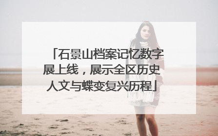 石景山档案记忆数字展上线，展示全区历史人文与蝶变复兴历程