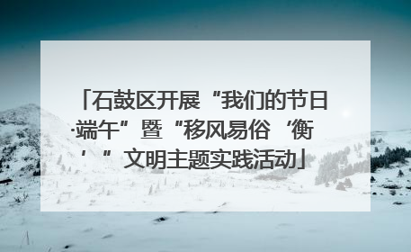 石鼓区开展“我们的节日·端午”暨“移风易俗‘衡’”文明主题实践活动
