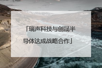 瑞声科技与创晟半导体达成战略合作