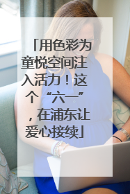 用色彩为童悦空间注入活力！这个“六一”，在浦东让爱心接续