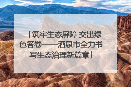 筑牢生态屏障 交出绿色答卷——酒泉市全力书写生态治理新篇章