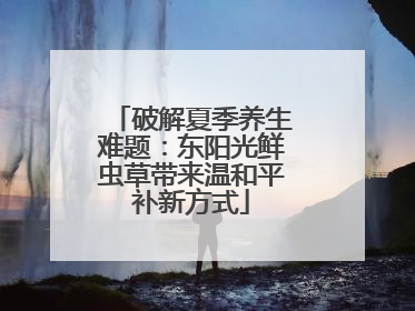 破解夏季养生难题：东阳光鲜虫草带来温和平补新方式