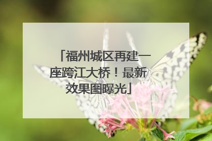 福州城区再建一座跨江大桥！最新效果图曝光