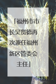 福州市市长吴贤德再次兼任福州新区管委会主任
