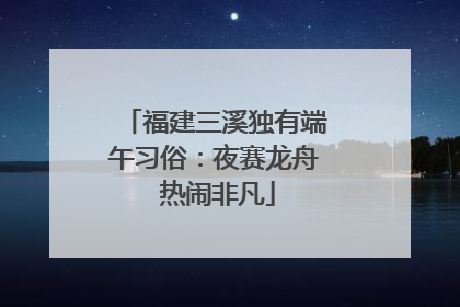 福建三溪独有端午习俗：夜赛龙舟 热闹非凡