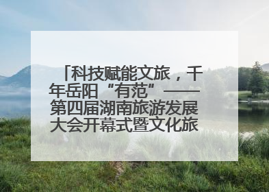 科技赋能文旅，千年岳阳“有范”——第四届湖南旅游发展大会开幕式暨文化旅游推介会侧记