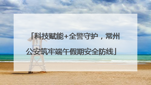 科技赋能+全警守护，常州公安筑牢端午假期安全防线