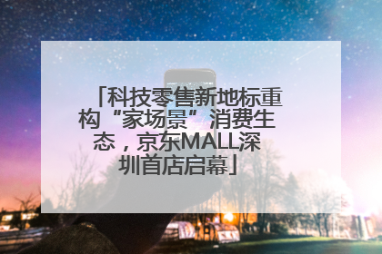 科技零售新地标重构“家场景”消费生态，京东MALL深圳首店启幕