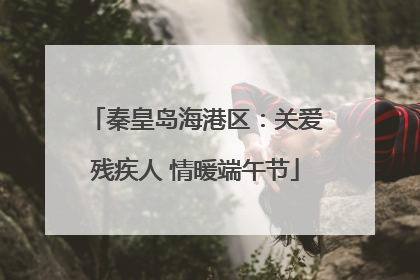 秦皇岛海港区：关爱残疾人 情暖端午节