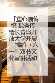 童心溯传统 粽香传情长青岛开放大学开展“端午+六一”双节文化宣讲活动