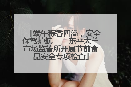 端午粽香四溢，安全保驾护航——东平大羊市场监管所开展节前食品安全专项检查