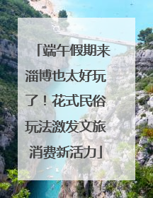 端午假期来淄博也太好玩了！花式民俗玩法激发文旅消费新活力