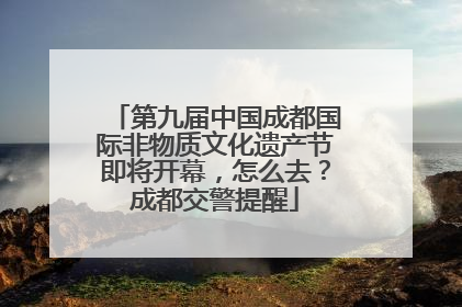 第九届中国成都国际非物质文化遗产节即将开幕，怎么去？成都交警提醒