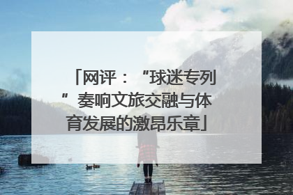 网评：“球迷专列”奏响文旅交融与体育发展的激昂乐章