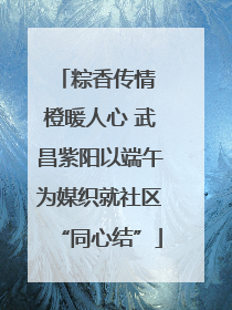 粽香传情 橙暖人心 武昌紫阳以端午为媒织就社区“同心结”