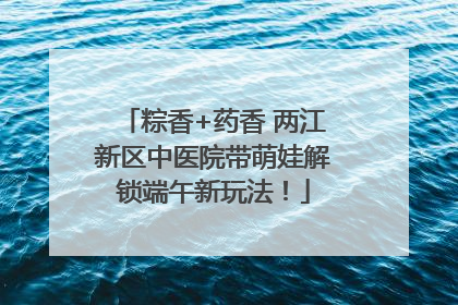 粽香+药香 两江新区中医院带萌娃解锁端午新玩法！