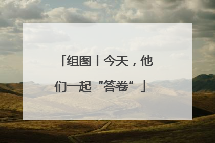 组图丨今天，他们一起“答卷”