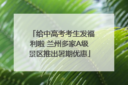 给中高考考生发福利啦 兰州多家A级景区推出暑期优惠