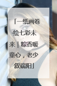 一纸画卷·绘七彩未来｜粽香暖童心，老少叙端阳