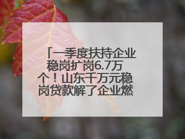 一季度扶持企业稳岗扩岗6.7万个！山东千万元稳岗贷款解了企业燃眉之急