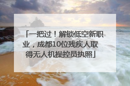 一把过！解锁低空新职业，成都10位残疾人取得无人机操控员执照