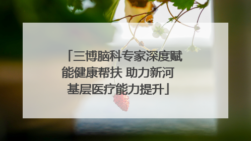 三博脑科专家深度赋能健康帮扶 助力新河基层医疗能力提升