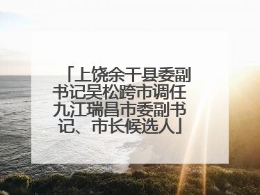 上饶余干县委副书记吴松跨市调任九江瑞昌市委副书记、市长候选人