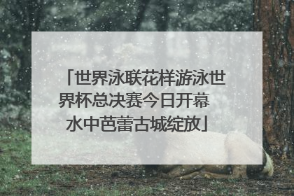 世界泳联花样游泳世界杯总决赛今日开幕 水中芭蕾古城绽放