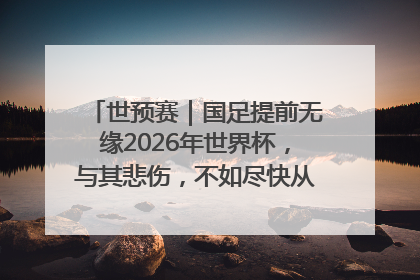 世预赛｜国足提前无缘2026年世界杯，与其悲伤，不如尽快从选帅开始重建