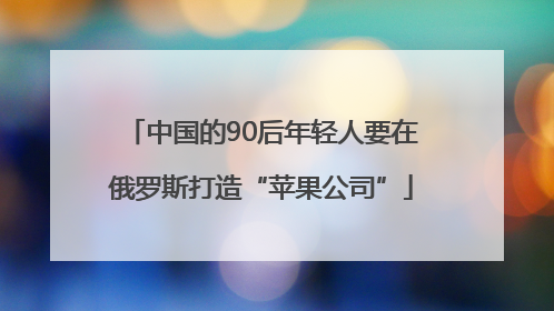 中国的90后年轻人要在俄罗斯打造“苹果公司”