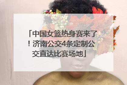 中国女篮热身赛来了！济南公交4条定制公交直达比赛场地