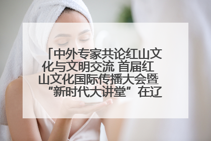 中外专家共论红山文化与文明交流 首届红山文化国际传播大会暨“新时代大讲堂”在辽宁朝阳举办