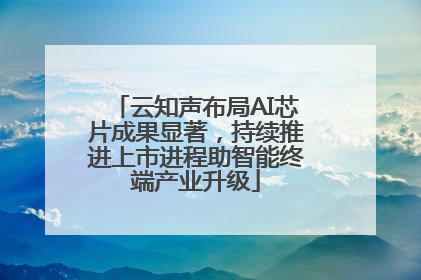 云知声布局AI芯片成果显著，持续推进上市进程助智能终端产业升级