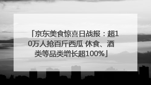 京东美食惊喜日战报：超10万人抢百斤西瓜 休食、酒类等品类增长超100%
