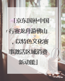 京东国补中国行赛龙舟游佛山，以特色文化赛事激活区域消费新动能