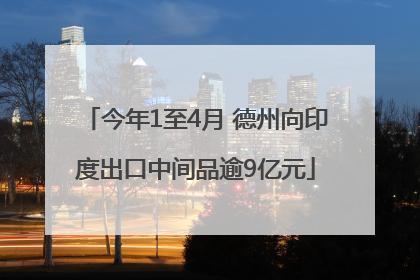 今年1至4月 德州向印度出口中间品逾9亿元