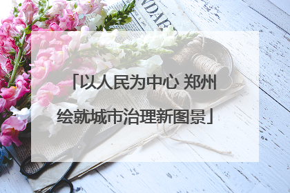 以人民为中心 郑州绘就城市治理新图景