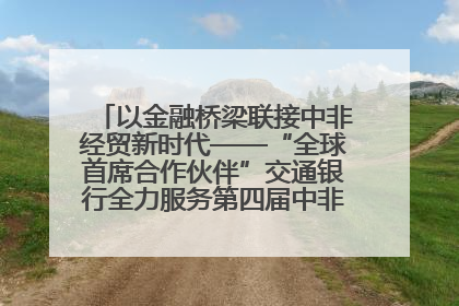 以金融桥梁联接中非经贸新时代——“全球首席合作伙伴”交通银行全力服务第四届中非经贸博览会