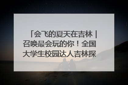 会飞的夏天在吉林｜召唤最会玩的你！全国大学生校园达人吉林探线活动招募中