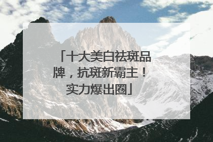 十大美白祛斑品牌，抗斑新霸主！实力爆出圈