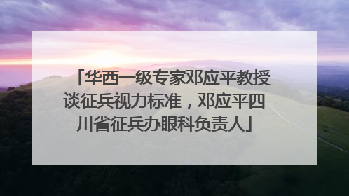 华西一级专家邓应平教授谈征兵视力标准，邓应平四川省征兵办眼科负责人